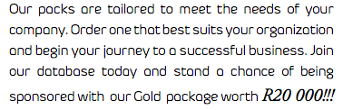 Our packs are tailored to meet the needs of your company. Order one that best suits your organization and begin your journey to a successful business. Join our database today and stand a chance of being sponsored with our Gold package worth R20 000!!!